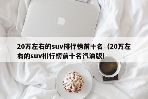 20万左右的suv排行榜前十名（20万左右的suv排行榜前十名汽油版）