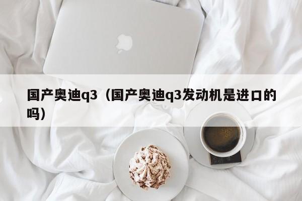 国产奥迪q3（国产奥迪q3发动机是进口的吗）