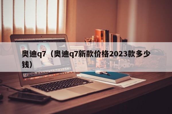 奥迪q7（奥迪q7新款价格2023款多少钱）