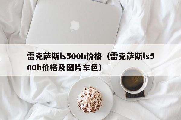雷克萨斯ls500h价格（雷克萨斯ls500h价格及图片车色）