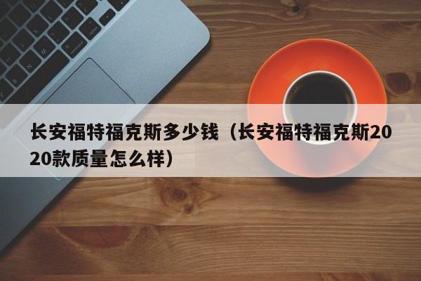长安福特福克斯多少钱（长安福特福克斯2020款质量怎么样）