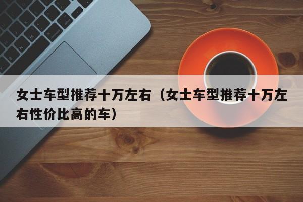 女士车型推荐十万左右（女士车型推荐十万左右性价比高的车）