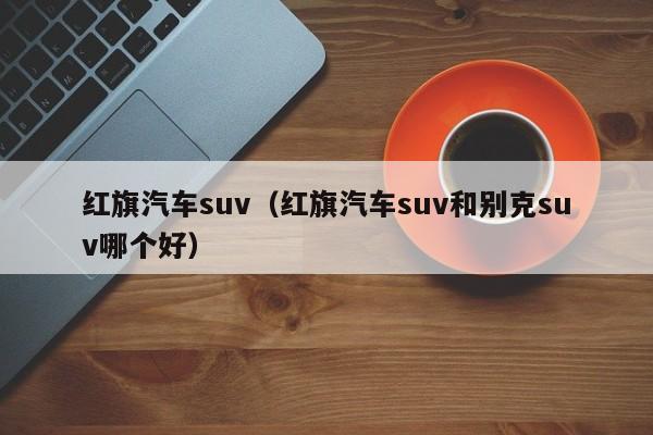 红旗汽车suv（红旗汽车suv和别克suv哪个好）