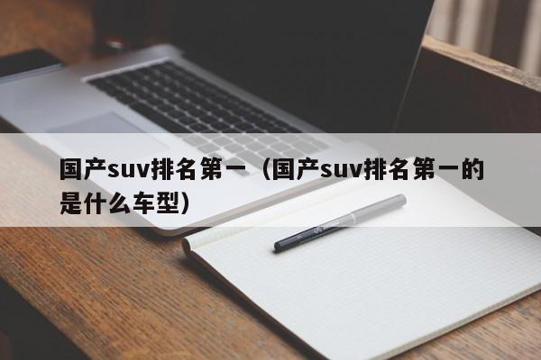 国产suv排名第一（国产suv排名第一的是什么车型）