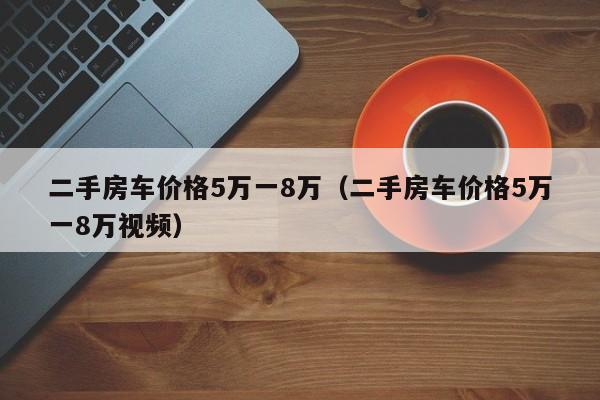 二手房车价格5万一8万（二手房车价格5万一8万视频）