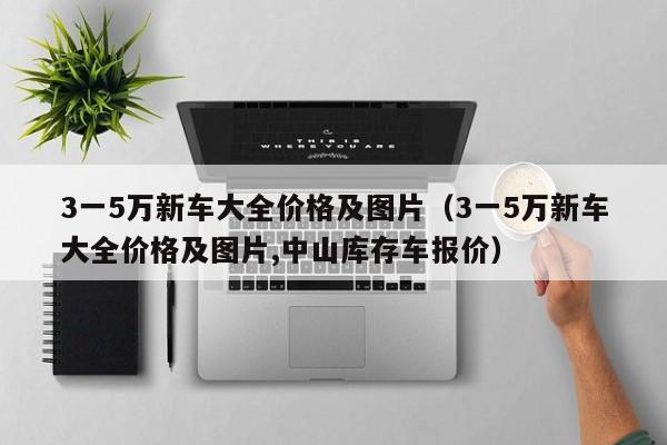 3一5万新车大全价格及图片（3一5万新车大全价格及图片,中山库存车报价）