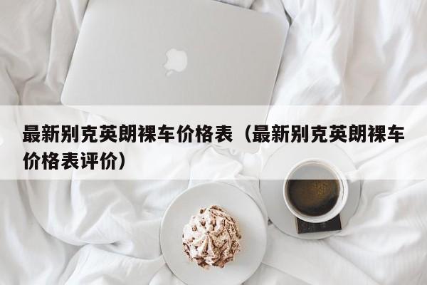 最新别克英朗裸车价格表（最新别克英朗裸车价格表评价）