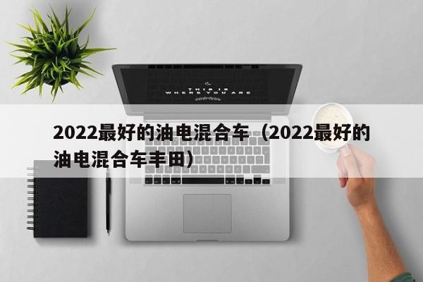 2022最好的油电混合车（2022最好的油电混合车丰田）
