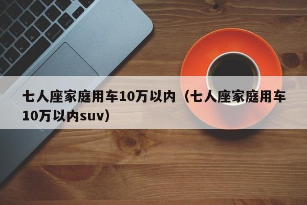 七人座家庭用车10万以内（七人座家庭用车10万以内suv）