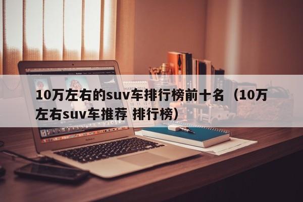 10万左右的suv车排行榜前十名（10万左右suv车推荐 排行榜）