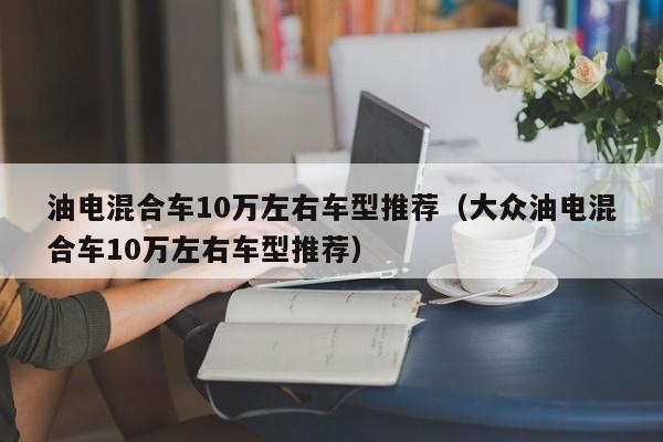 油电混合车10万左右车型推荐（大众油电混合车10万左右车型推荐）