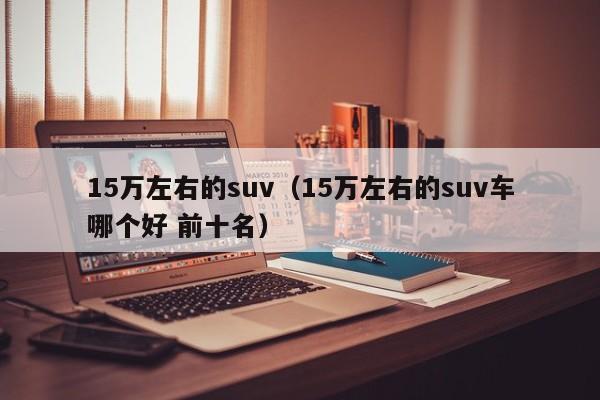 15万左右的suv（15万左右的suv车哪个好 前十名）