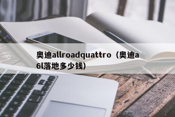 奥迪allroadquattro（奥迪a6l落地多少钱）