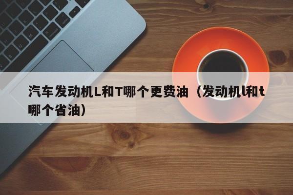 汽车发动机L和T哪个更费油（发动机l和t哪个省油）