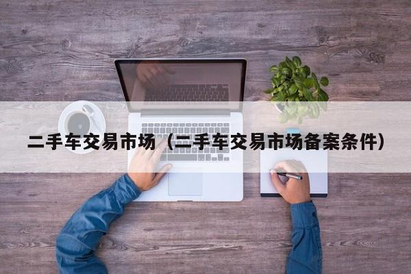 二手车交易市场（二手车交易市场备案条件）