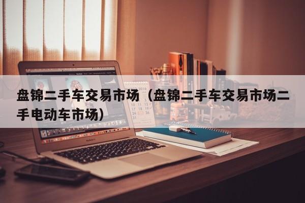 盘锦二手车交易市场（盘锦二手车交易市场二手电动车市场）