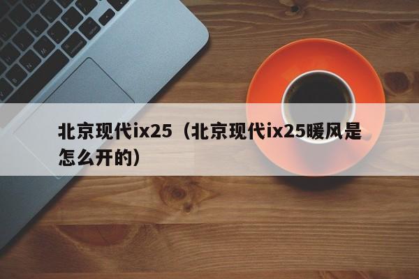 北京现代ix25（北京现代ix25暖风是怎么开的）