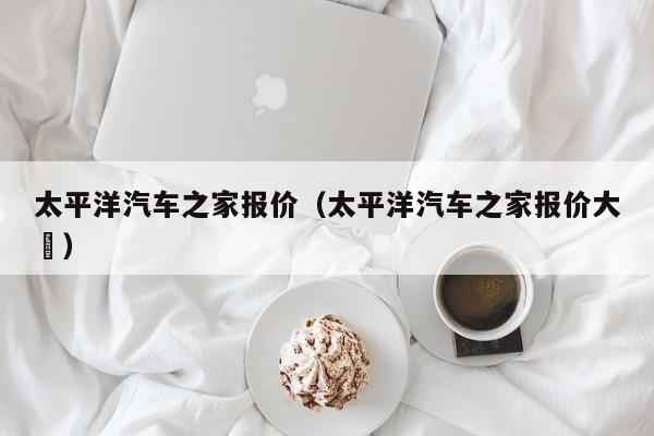 太平洋汽车之家报价（太平洋汽车之家报价大兿）