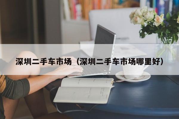 深圳二手车市场（深圳二手车市场哪里好）