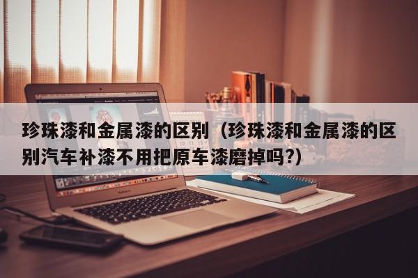 珍珠漆和金属漆的区别（珍珠漆和金属漆的区别汽车补漆不用把原车漆磨掉吗?）