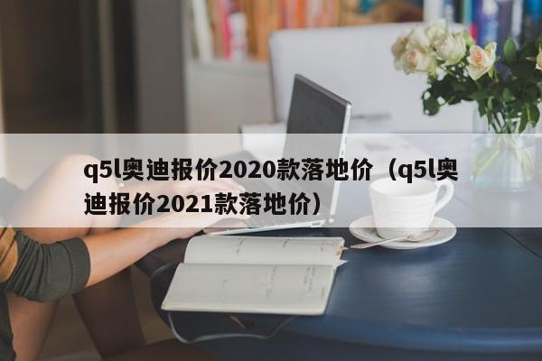 q5l奥迪报价2020款落地价（q5l奥迪报价2021款落地价）