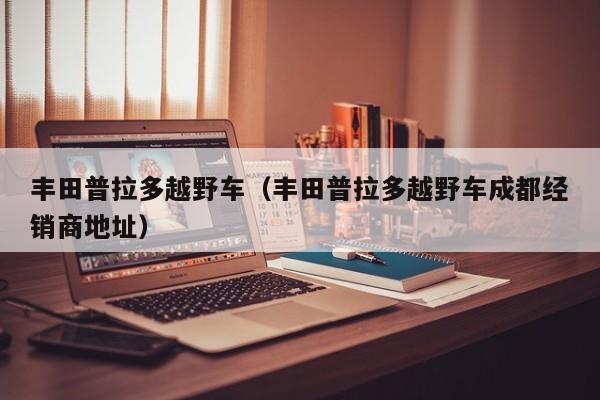 丰田普拉多越野车（丰田普拉多越野车成都经销商地址）