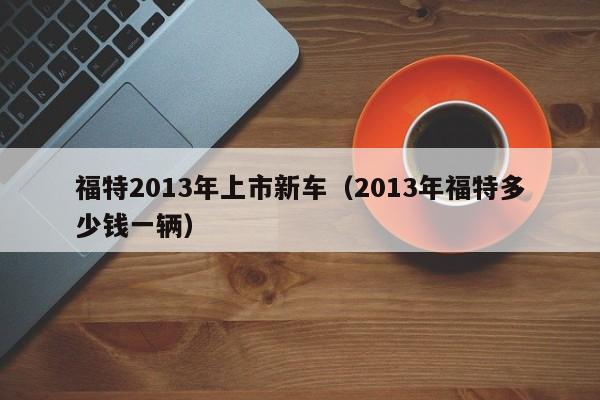 福特2013年上市新车（2013年福特多少钱一辆）
