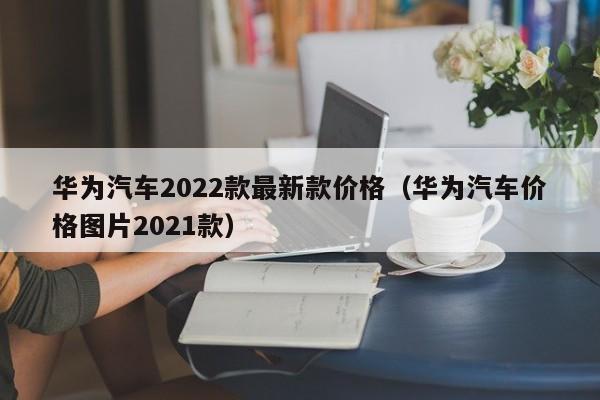 华为汽车2022款最新款价格（华为汽车价格图片2021款）