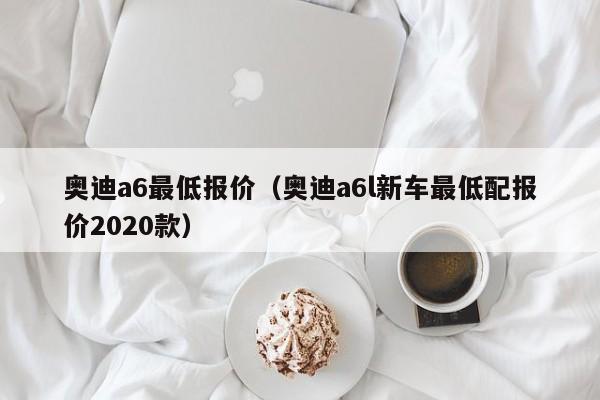 奥迪a6最低报价（奥迪a6l新车最低配报价2020款）