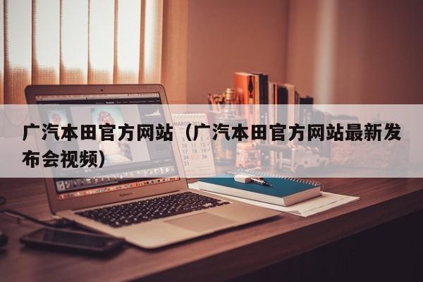 广汽本田官方网站（广汽本田官方网站最新发布会视频）