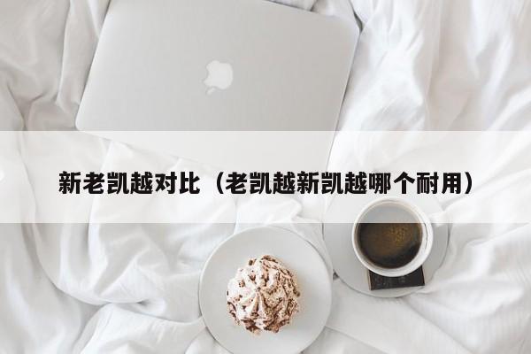 新老凯越对比（老凯越新凯越哪个耐用）