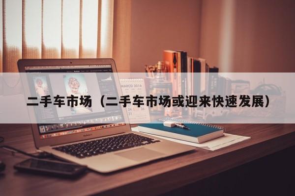 二手车市场（二手车市场或迎来快速发展）
