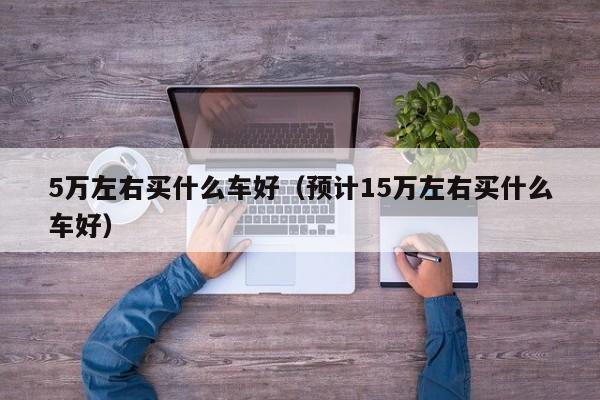 5万左右买什么车好（预计15万左右买什么车好）