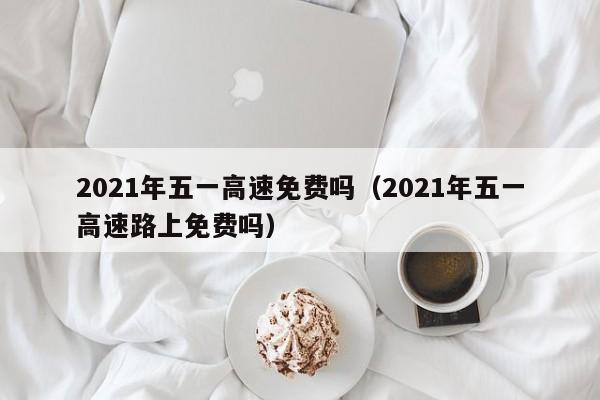 2021年五一高速免费吗（2021年五一高速路上免费吗）