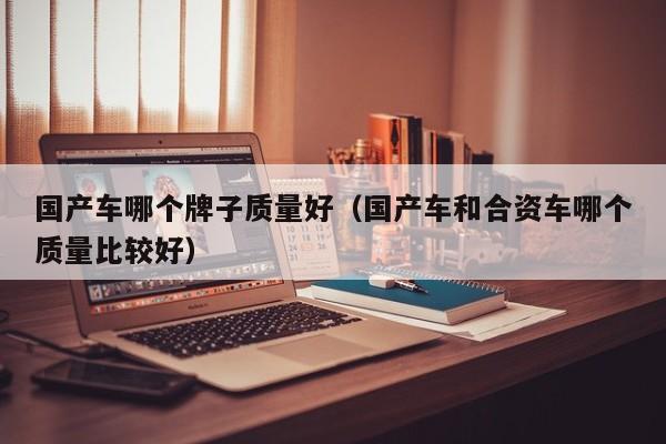 国产车哪个牌子质量好（国产车和合资车哪个质量比较好）
