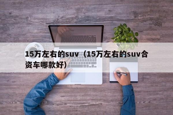 15万左右的suv（15万左右的suv合资车哪款好）