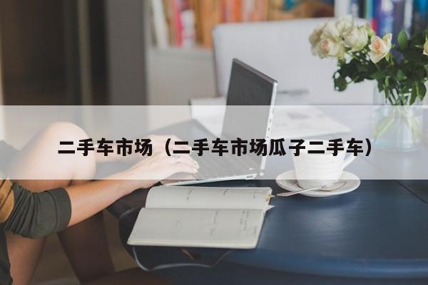 二手车市场（二手车市场瓜子二手车）