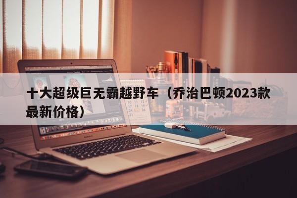 十大超级巨无霸越野车（乔治巴顿2023款最新价格）