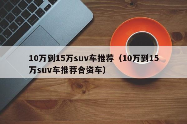 10万到15万suv车推荐（10万到15万suv车推荐合资车）