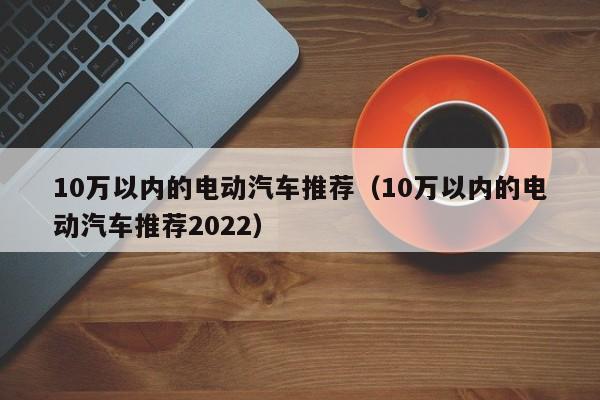10万以内的电动汽车推荐（10万以内的电动汽车推荐2022）