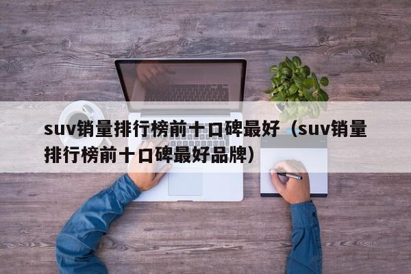 suv销量排行榜前十口碑最好（suv销量排行榜前十口碑最好品牌）