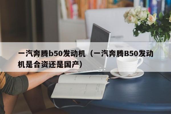 一汽奔腾b50发动机（一汽奔腾B50发动机是合资还是国产）