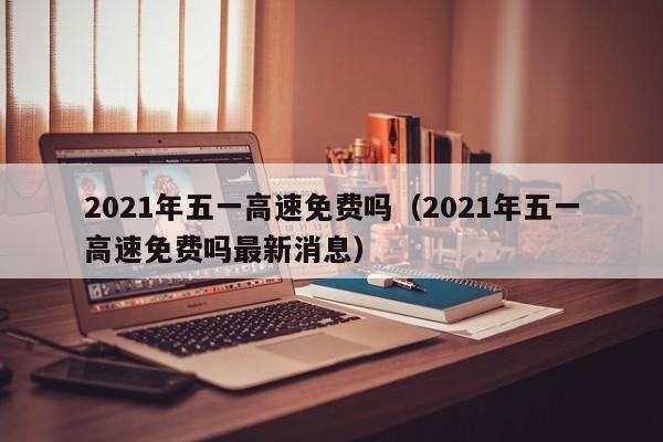 2021年五一高速免费吗（2021年五一高速免费吗最新消息）