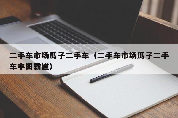 二手车市场瓜子二手车（二手车市场瓜子二手车丰田霸道）