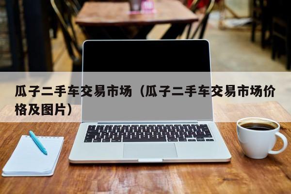 瓜子二手车交易市场（瓜子二手车交易市场价格及图片）